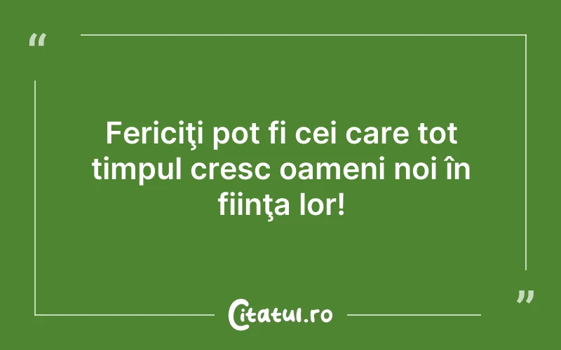 Fericiţi pot fi cei care tot timpul cresc oameni noi în fiinţa lor!