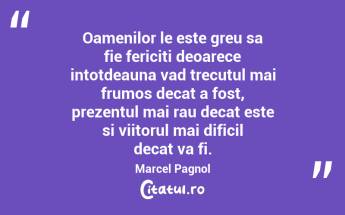 Oamenilor le este greu sa fie fericiti deoarece intotdeauna vad trecutul mai frumos decat a fost, prezentul mai rau decat este si viitorul mai dificil decat va fi. Marcel Pagnol...