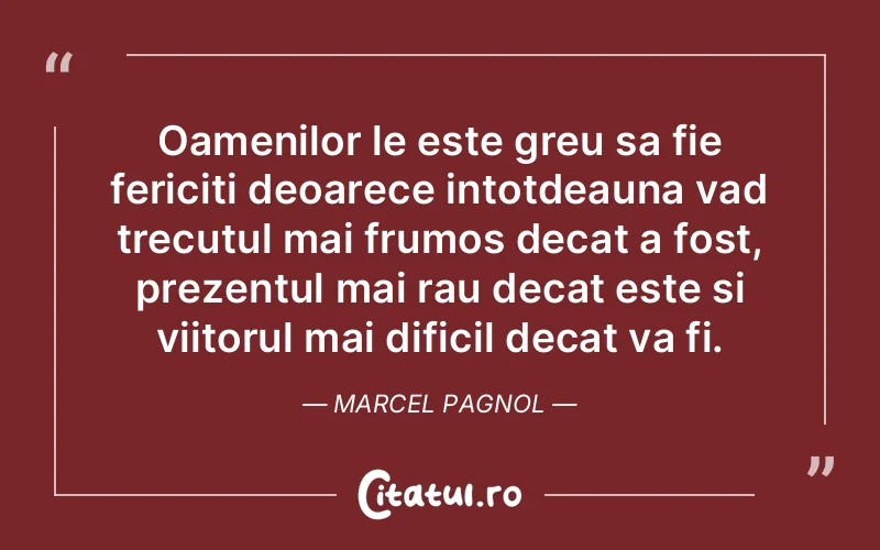 Oamenilor le este greu sa fie fericiti deoarece intotdeauna vad trecutul mai frumos decat a fost, prezentul mai rau decat este si viitorul mai dificil decat va fi. Marcel Pagnol