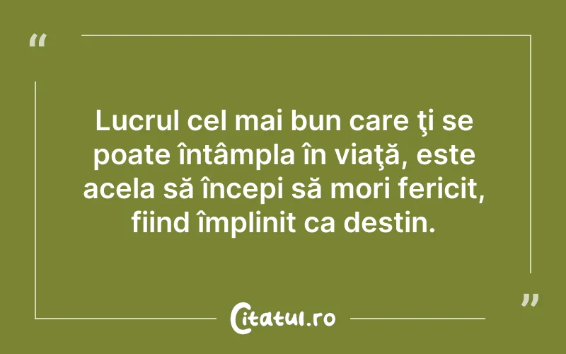 Lucrul cel mai bun care ţi se poate întâmpla în viaţă, este acela să începi să mori fericit, fiind împlinit ca destin.