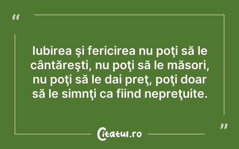 Iubirea şi fericirea nu poţi să le cântăreşti, nu poţi să le măsori, nu poţi să le dai preţ, poţi doar să le simnţi ca fiind nepreţuite.