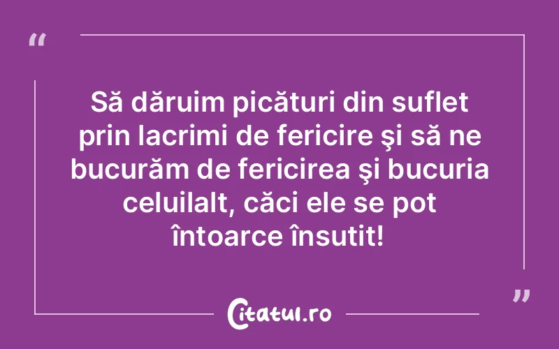 Să dăruim picături din suflet prin lacrimi de fericire şi să ne bucurăm de fericirea şi bucuria celuilalt, căci ele se pot întoarce însutit!