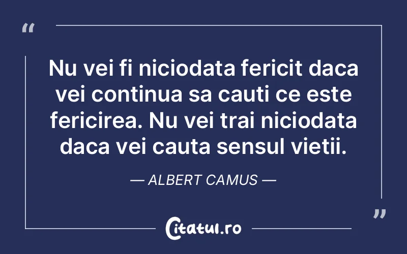 Nu vei fi niciodata fericit daca vei continua sa cauti ce este fericirea. Nu vei trai niciodata daca vei cauta sensul vietii. Albert Camus