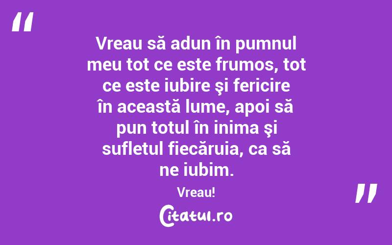 Vreau să adun în pumnul meu tot ce este frumos, tot ce este iubire şi fericire în această lume, apoi să pun totul în inima şi sufletul fiecăruia, ca să ne iubim. Vreau!