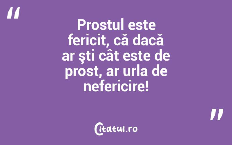 Prostul este fericit, că dacă ar şti cât este de prost, ar urla de nefericire!
