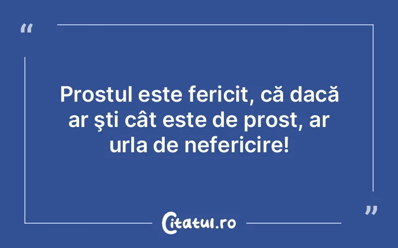Prostul este fericit, că dacă ar şti cât este de prost, ar urla de nefericire!