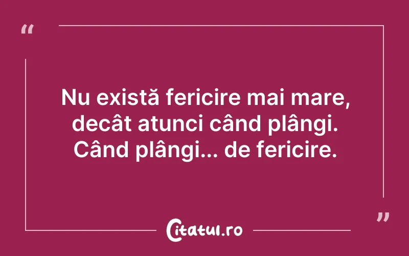 Nu există fericire mai mare, decât atunci când plângi. Când plângi... de fericire.