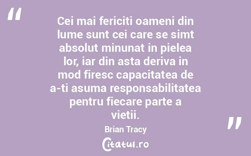 Cei mai fericiti oameni din lume sunt cei care se simt absolut minunat in pielea lor, iar din asta deriva in mod firesc capacitatea de a-ti asuma responsabilitatea pentru fiecare parte a vietii. Brian Tracy