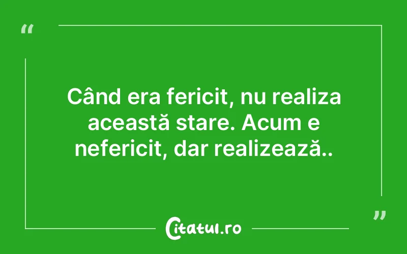 Când era fericit, nu realiza această stare. Acum e nefericit, dar realizează..