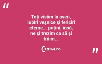 Toţi visăm la averi, iubiri veşnice şi fericiri eterne... puţini, însă, ne şi trezim ca să şi trăim......