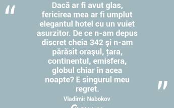 Dacă ar fi avut glas, fericirea mea ar fi umplut elegantul hotel cu un vuiet asurzitor. De ce n-am depus discret cheia 342 şi n-am părăsit oraşul, ţara, continentul, emisfera, globul chiar în acea noapte? E singurul meu regret. Vladimir Nabokov...