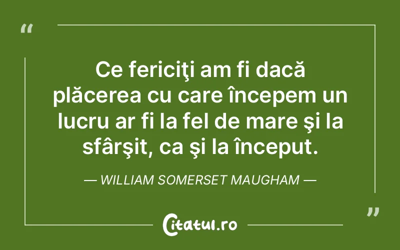 Ce fericiţi am fi dacă plăcerea cu care începem un lucru ar fi la fel de mare şi la sfârşit, ca şi la început. William Somerset Maugham