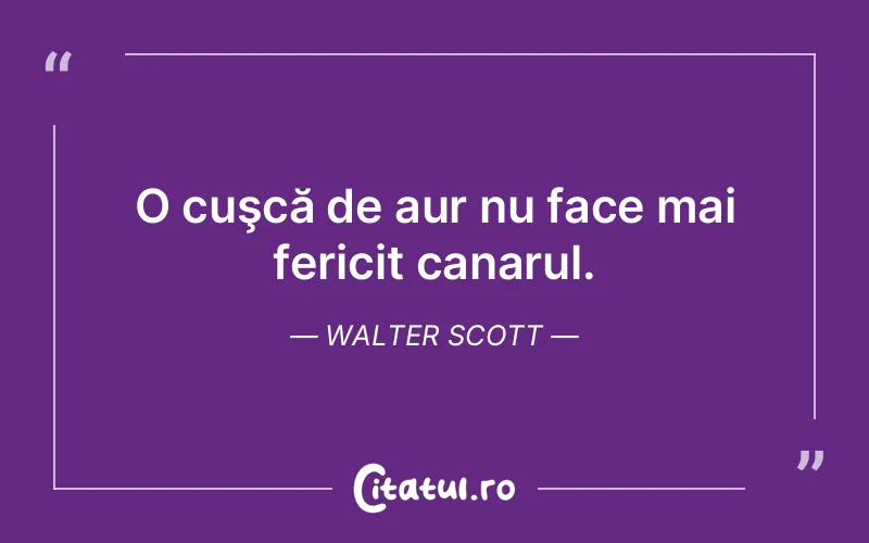 O cuşcă de aur nu face mai fericit canarul. Walter Scott