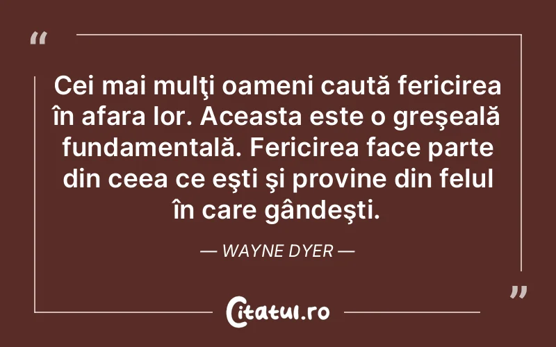 Cei mai mulţi oameni caută fericirea în afara lor. Aceasta este o greşeală fundamentală. Fericirea face parte din ceea ce eşti şi provine din felul în care gândeşti. Wayne Dyer