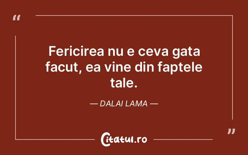 Fericirea nu e ceva gata facut, ea vine din faptele tale. Dalai Lama