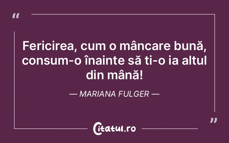 Fericirea, cum o mâncare bună, consum-o înainte să ți-o ia altul din mână! Mariana Fulger