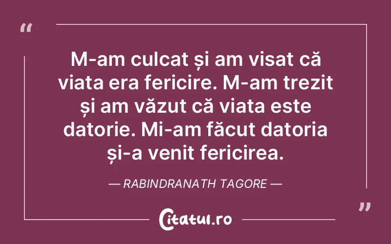M-am culcat și am visat că viața era fericire. M-am trezit și am văzut că viața este datorie. Mi-am făcut datoria și-a venit fericirea. Rabindranath Tagore