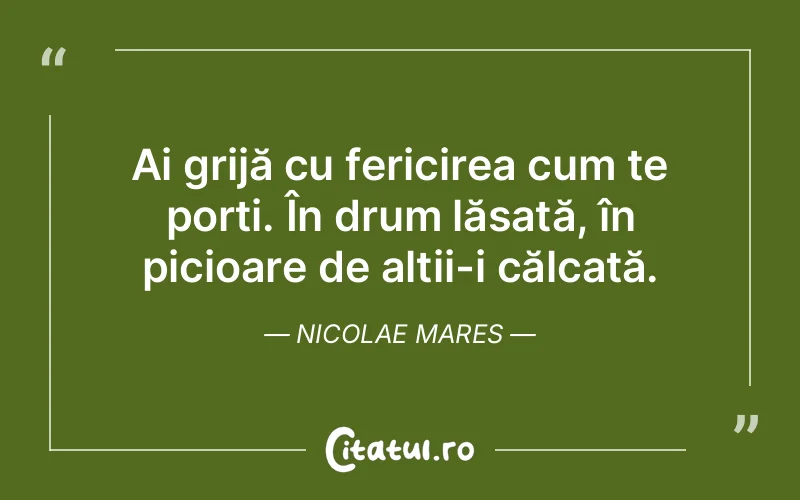 Ai grijă cu fericirea cum te porți. În drum lăsată, în picioare de alții-i călcată. Nicolae Mares