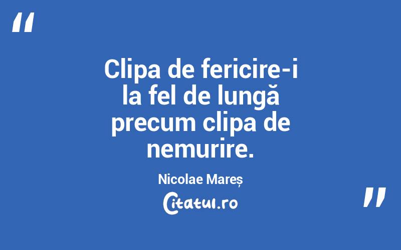 Clipa de fericire-i la fel de lungă precum clipa de nemurire. Nicolae Mareș
