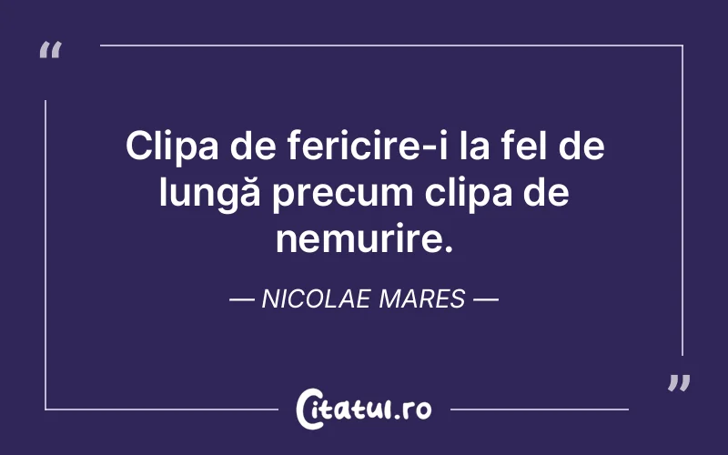 Clipa de fericire-i la fel de lungă precum clipa de nemurire. Nicolae Mares