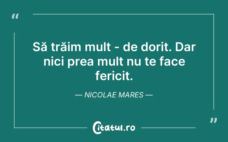 Să trăim mult - de dorit. Dar nici prea mult nu te face fericit. Nicolae Mares