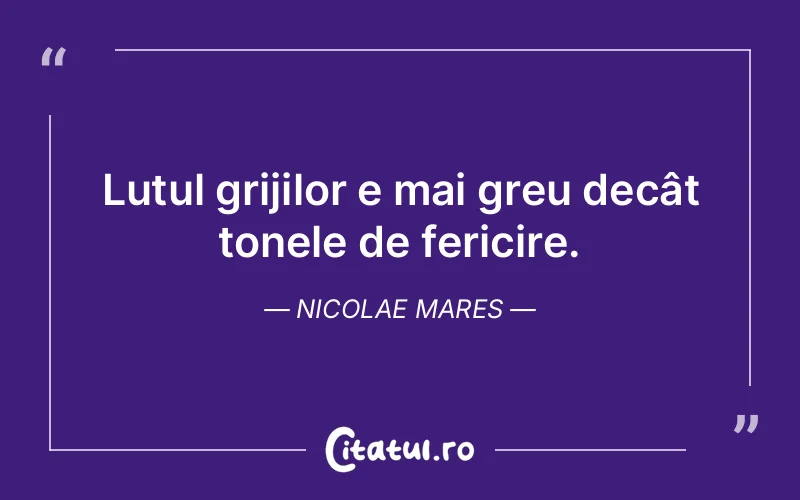 Lutul grijilor e mai greu decât tonele de fericire. Nicolae Mares