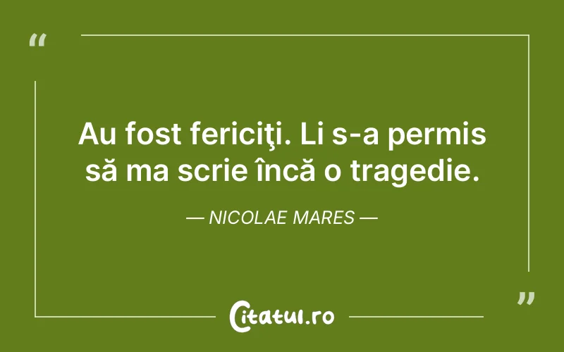 Au fost fericiţi. Li s-a permis să ma scrie încă o tragedie. Nicolae Mares