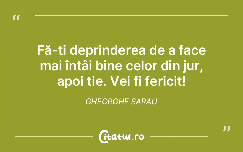 Fă-ți deprinderea de a face mai întâi bine celor din jur, apoi ție. Vei fi fericit! Gheorghe Sarau