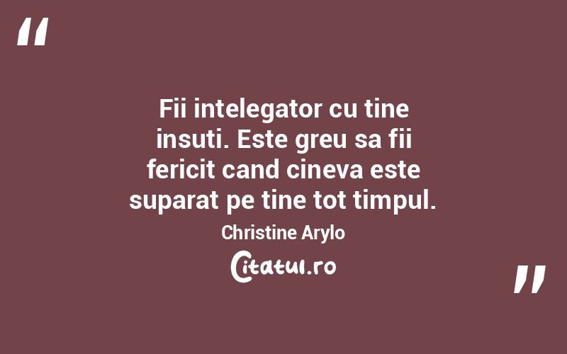 Fii intelegator cu tine insuti. Este greu sa fii fericit cand cineva este suparat pe tine tot timpul. Christine Arylo