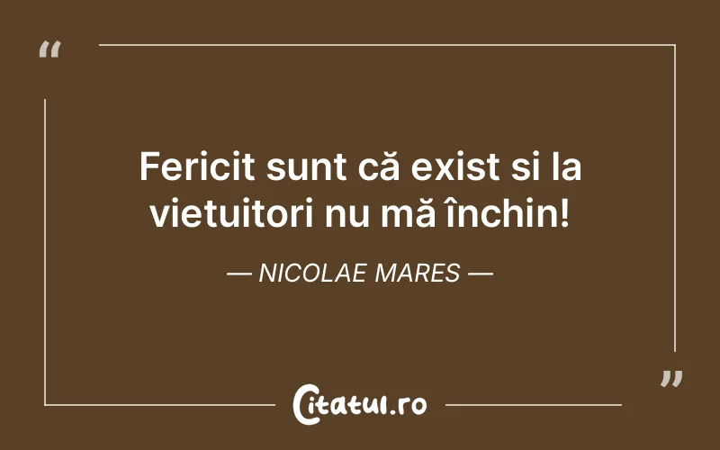 Fericit sunt că exist și la viețuitori nu mă închin! Nicolae Mares