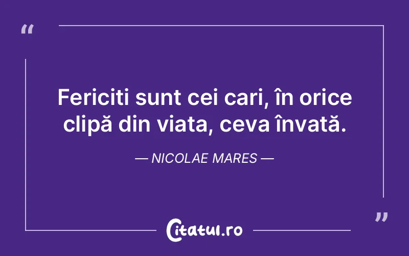 Fericiți sunt cei cari, în orice clipă din viața, ceva învață. Nicolae Mares