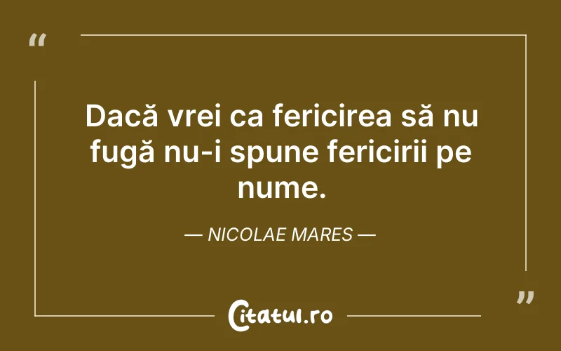 Dacă vrei ca fericirea să nu fugă nu-i spune fericirii pe nume. Nicolae Mares