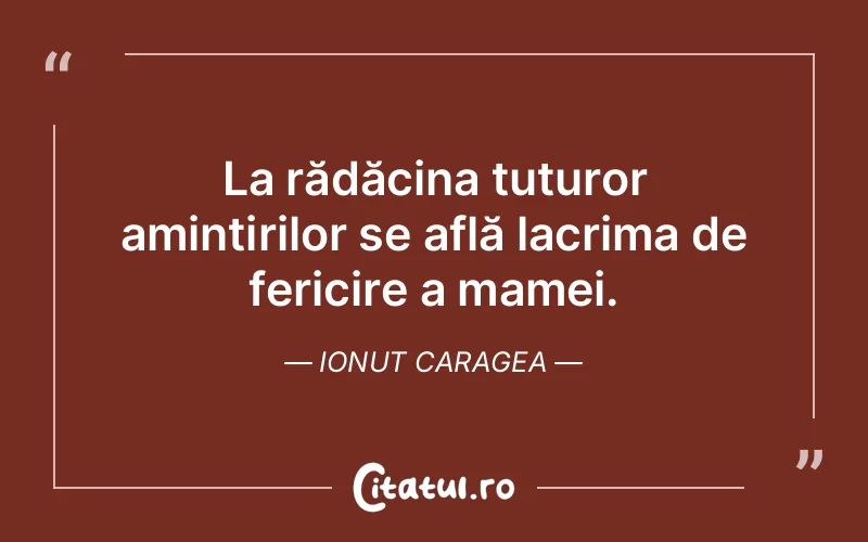 La rădăcina tuturor amintirilor se află lacrima de fericire a mamei. Ionut Caragea