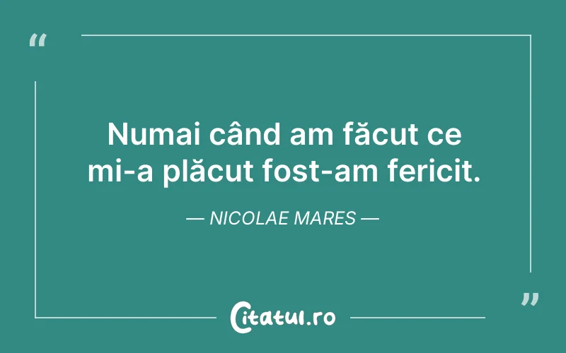 Numai când am făcut ce mi-a plăcut fost-am fericit. Nicolae Mares