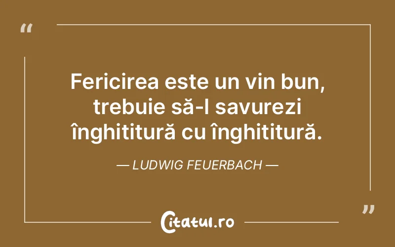 Fericirea este un vin bun, trebuie să-l savurezi înghițitură cu înghițitură. Ludwig Feuerbach