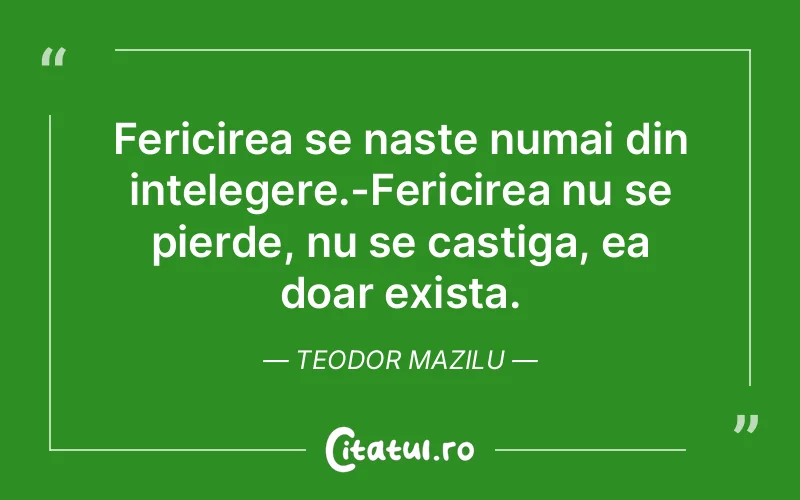 Fericirea se naste numai din intelegere.-Fericirea nu se pierde, nu se castiga, ea doar exista. Teodor Mazilu
