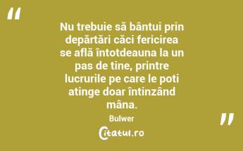 Nu trebuie să bântui prin depărtări căci fericirea se află întotdeauna la un pas de tine, printre lucrurile pe care le poți atinge doar întinzând mâna. Bulwer...