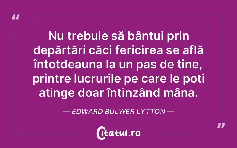 Nu trebuie să bântui prin depărtări căci fericirea se află întotdeauna la un pas de tine, printre lucrurile pe care le poți atinge doar întinzând mâna. Edward Bulwer Lytton