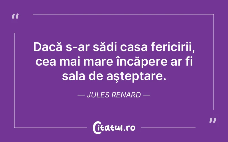 Dacă s-ar sădi casa fericirii, cea mai mare încăpere ar fi sala de aşteptare. Jules Renard