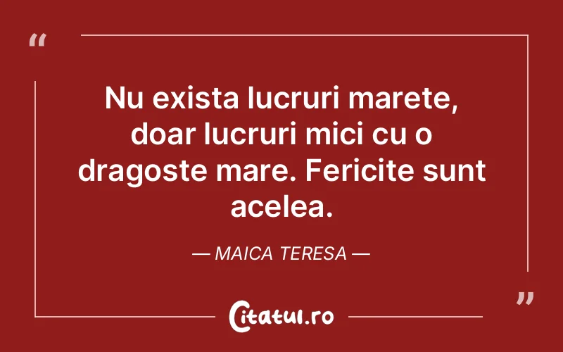 Nu exista lucruri marete, doar lucruri mici cu o dragoste mare. Fericite sunt acelea. Maica Teresa