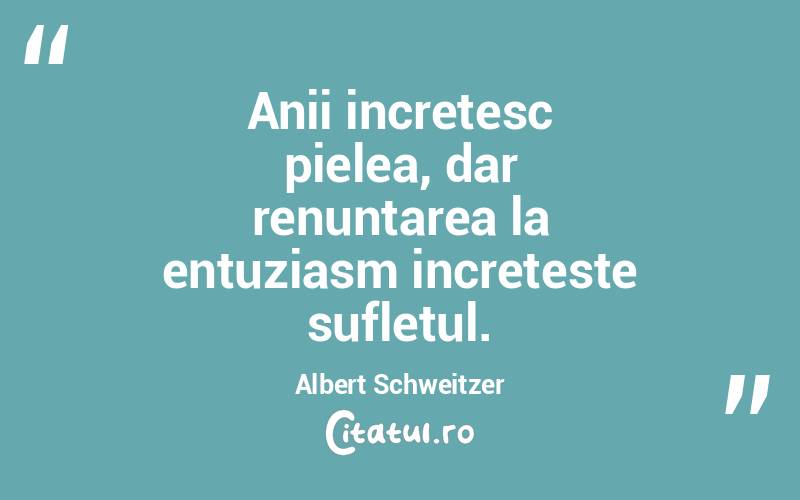 Anii incretesc pielea, dar renuntarea la entuziasm increteste sufletul. Albert Schweitzer