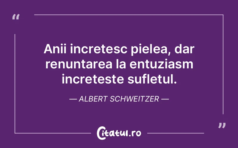 Anii incretesc pielea, dar renuntarea la entuziasm increteste sufletul. Albert Schweitzer