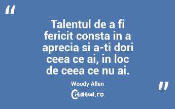 Talentul de a fi fericit consta in a aprecia si a-ti dori ceea ce ai, in loc de ceea ce nu ai. Woody Allen...
