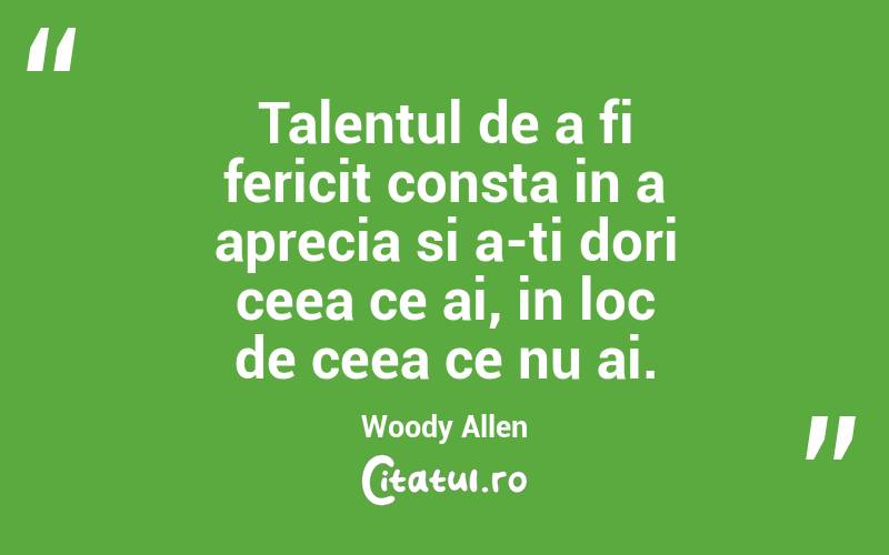 Talentul de a fi fericit consta in a aprecia si a-ti dori ceea ce ai, in loc de ceea ce nu ai. Woody Allen
