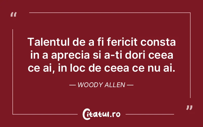 Talentul de a fi fericit consta in a aprecia si a-ti dori ceea ce ai, in loc de ceea ce nu ai. Woody Allen