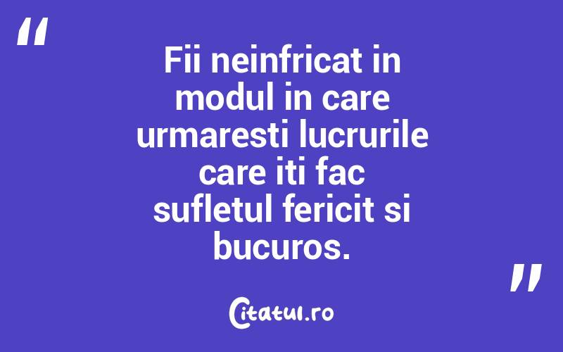 Fii neinfricat in modul in care urmaresti lucrurile care iti fac sufletul fericit si bucuros.  