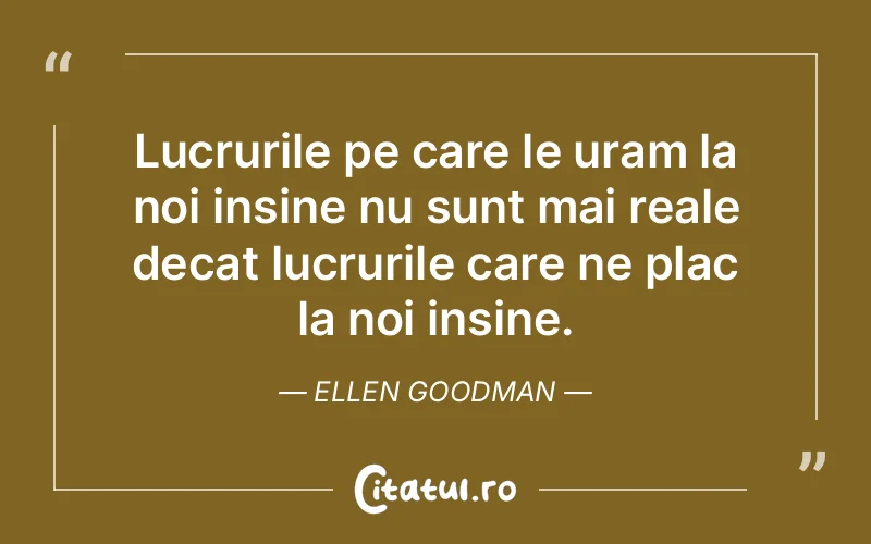 Lucrurile pe care le uram la noi insine nu sunt mai reale decat lucrurile care ne plac la noi insine. Ellen Goodman