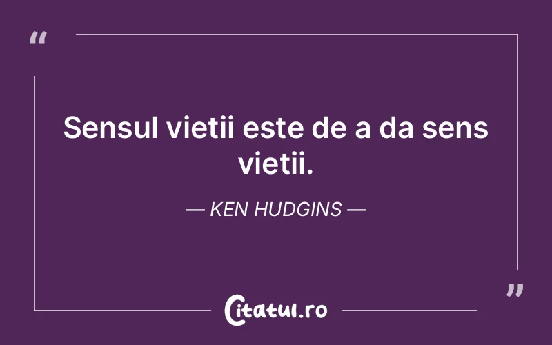 Sensul vietii este de a da sens vietii. Ken Hudgins