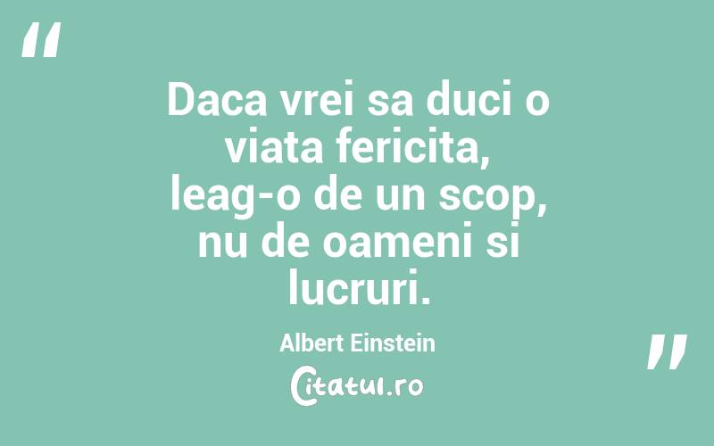 Daca vrei sa duci o viata fericita, leag-o de un scop, nu de oameni si lucruri. Albert Einstein
