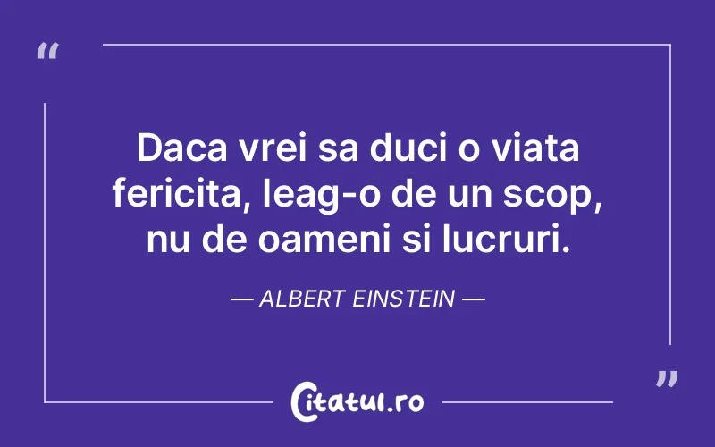 Daca vrei sa duci o viata fericita, leag-o de un scop, nu de oameni si lucruri. Albert Einstein